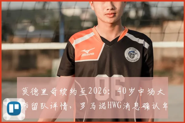 莫德里奇续约至2026：40岁中场大师留队详情，罗马诺HWG消息确认年薪与未来计划