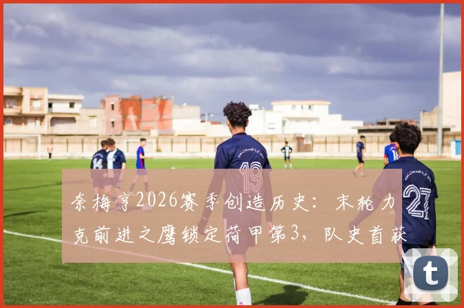 奈梅亨2026赛季创造历史:末轮力克前进之鹰锁定荷甲第3,队史首获欧冠资格参赛指南