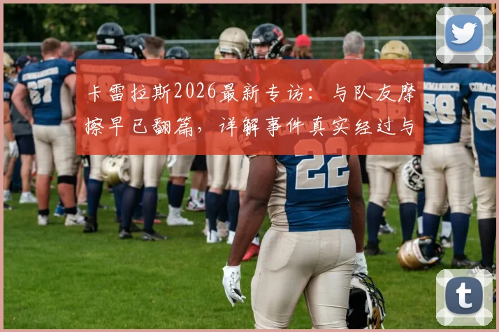 卡雷拉斯2026最新专访：与队友摩擦早已翻篇，详解事件真实经过与外媒不实传闻