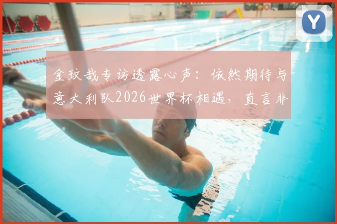 金玟哉专访透露心声：依然期待与意大利队2026世界杯相遇，直言非常怀念在那不勒斯的球员时光