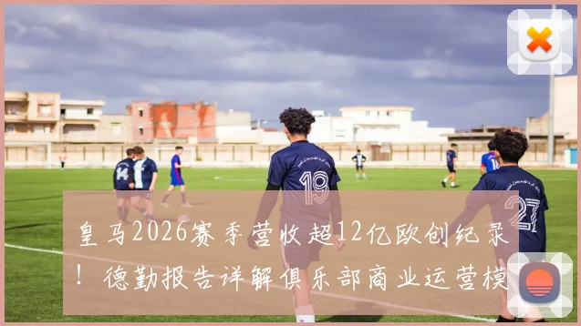 皇马2026赛季营收超12亿欧创纪录！德勤报告详解俱乐部商业运营模式，揭秘四大皆空赛季为何吸金能力不减反增