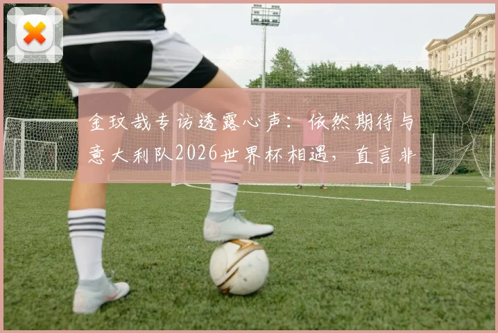 金玟哉专访透露心声：依然期待与意大利队2026世界杯相遇，直言非常怀念在那不勒斯的球员时光