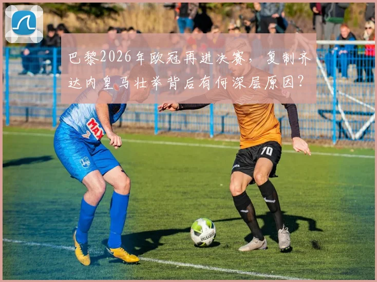 巴黎2026年欧冠再进决赛，复制齐达内皇马壮举背后有何深层原因？