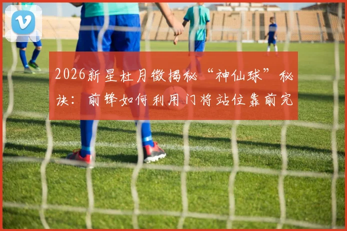 2026新星杜月徵揭秘“神仙球”秘诀：前锋如何利用门将站位靠前完成高质量射门？