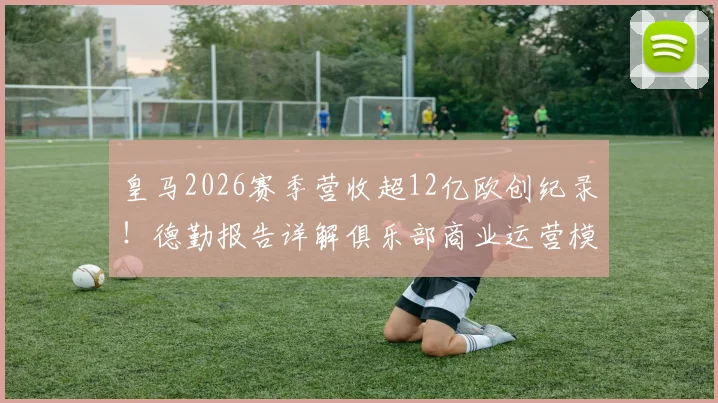 皇马2026赛季营收超12亿欧创纪录！德勤报告详解俱乐部商业运营模式，揭秘四大皆空赛季为何吸金能力不减反增