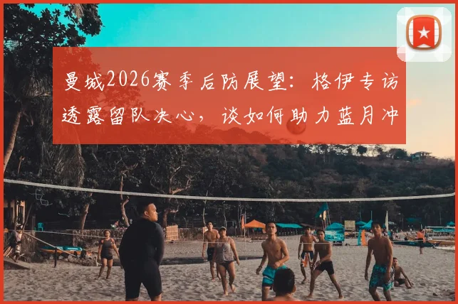 曼城2026赛季后防展望：格伊专访透露留队决心，谈如何助力蓝月冲击更多冠军荣誉