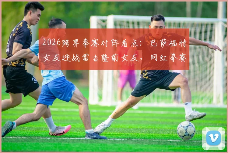2026跨界拳赛对阵看点：巴萨福特女友迎战雷吉隆前女友，网红拳赛最新名单与赛程分析