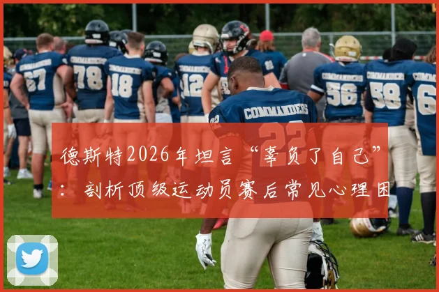 德斯特2026年坦言“辜负了自己”：剖析顶级运动员赛后常见心理困境与成长启示