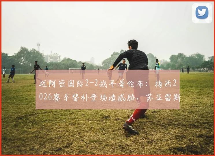 迈阿密国际2-2战平哥伦布：梅西2026赛季替补登场造威胁，苏亚雷斯传射建功关键解析