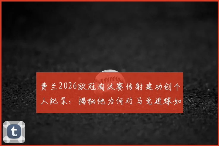 费兰2026欧冠淘汰赛传射建功创个人纪录，揭秘他为何对马竞进球如此之多