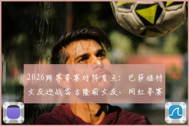 2026跨界拳赛对阵看点：巴萨福特女友迎战雷吉隆前女友，网红拳赛最新名单与赛程分析