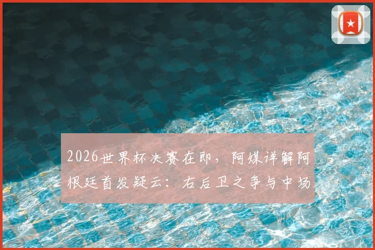 2026世界杯决赛在即，阿媒详解阿根廷首发疑云：右后卫之争与中场变阵成最大看点