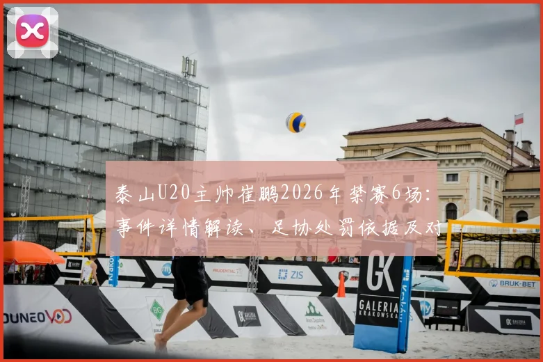泰山U20主帅崔鹏2026年禁赛6场:事件详情解读、足协处罚依据及对球队后续影响分析
