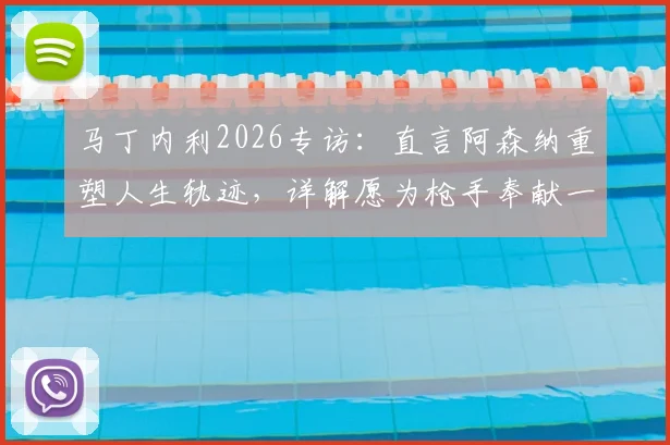 马丁内利2026专访:直言阿森纳重塑人生轨迹,详解愿为枪手奉献一切背后的成长与忠诚