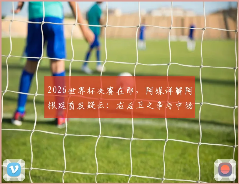 2026世界杯决赛在即,阿媒详解阿根廷首发疑云:右后卫之争与中场变阵成最大看点