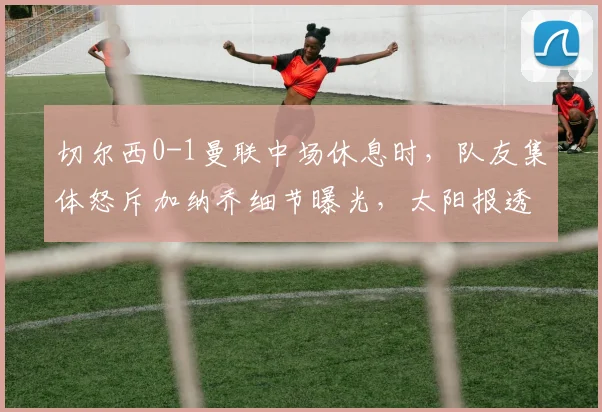 切尔西0-1曼联中场休息时，队友集体怒斥加纳乔细节曝光，太阳报透露更衣室冲突内幕