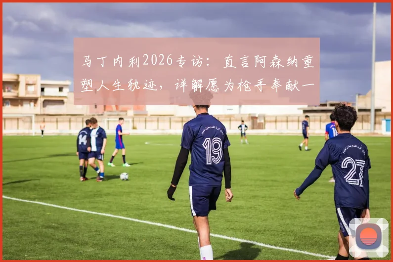 马丁内利2026专访：直言阿森纳重塑人生轨迹，详解愿为枪手奉献一切背后的成长与忠诚