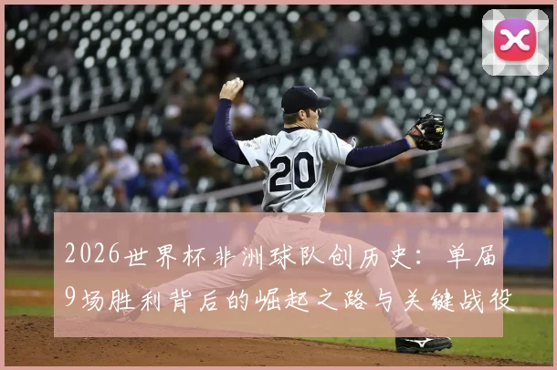 2026世界杯非洲球队创历史：单届9场胜利背后的崛起之路与关键战役全解析