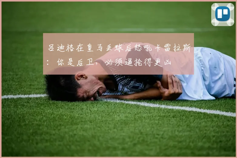 吕迪格在皇马丢球后怒吼卡雷拉斯：你是后卫，必须逼抢得更凶