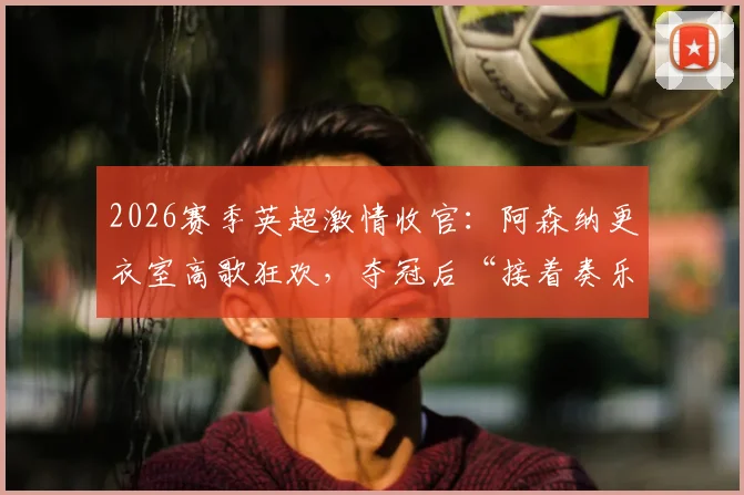 2026赛季英超激情收官：阿森纳更衣室高歌狂欢，夺冠后“接着奏乐接着舞”全记录