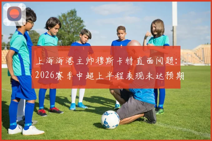 上海海港主帅穆斯卡特直面问题：2026赛季中超上半程表现未达预期，强调下半程必须完成强势反弹