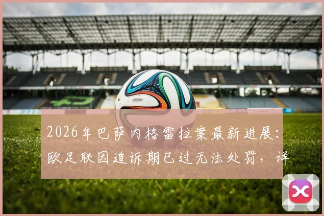 2026年巴萨内格雷拉案最新进展：欧足联因追诉期已过无法处罚，详解法律条文与对俱乐部欧战资格影响