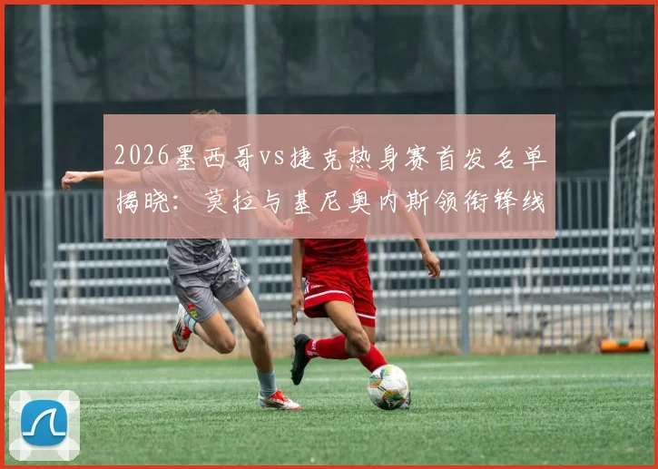 2026墨西哥vs捷克热身赛首发名单揭晓：莫拉与基尼奥内斯领衔锋线，希克、奥乔亚意外替补引热议