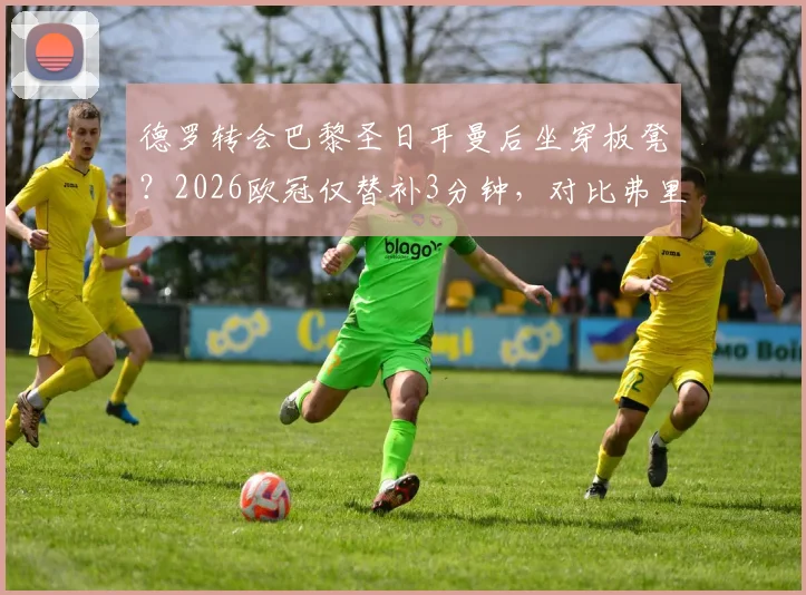 德罗转会巴黎圣日耳曼后坐穿板凳？2026欧冠仅替补3分钟，对比弗里克时期处境引热议