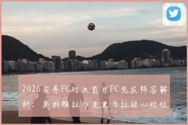 2026安养FC对决首尔FC先发阵容解析：奥利维拉与克里马拉核心对位，金珍洙首发引关注