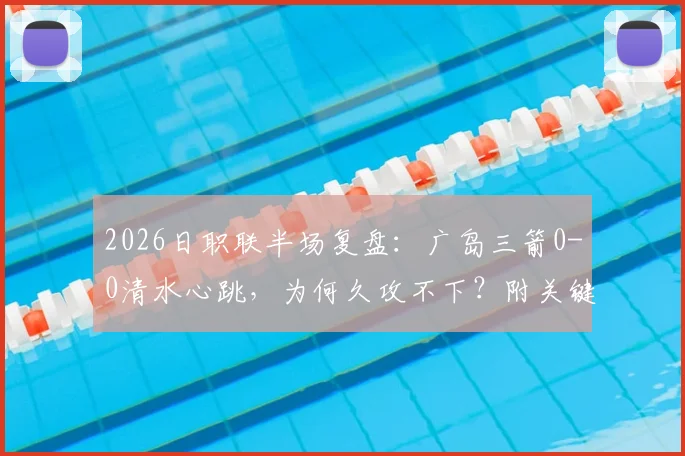 2026日职联半场复盘：广岛三箭0-0清水心跳，为何久攻不下？附关键数据与下半场看点