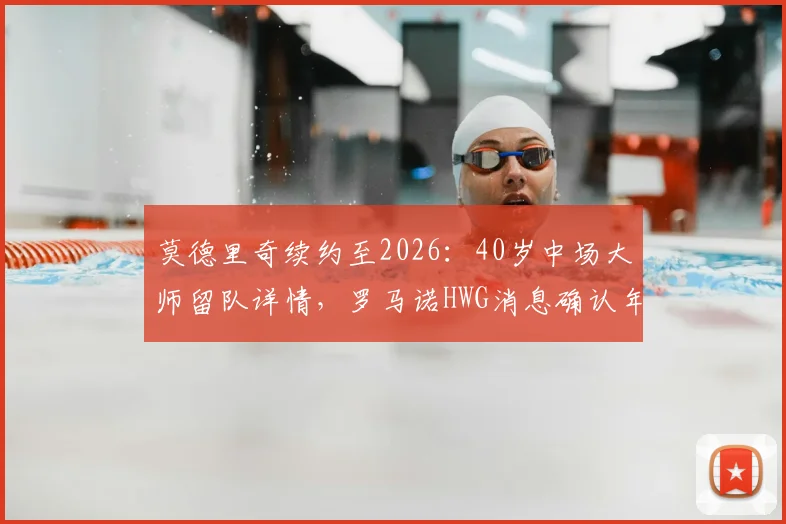 莫德里奇续约至2026：40岁中场大师留队详情，罗马诺HWG消息确认年薪与未来计划