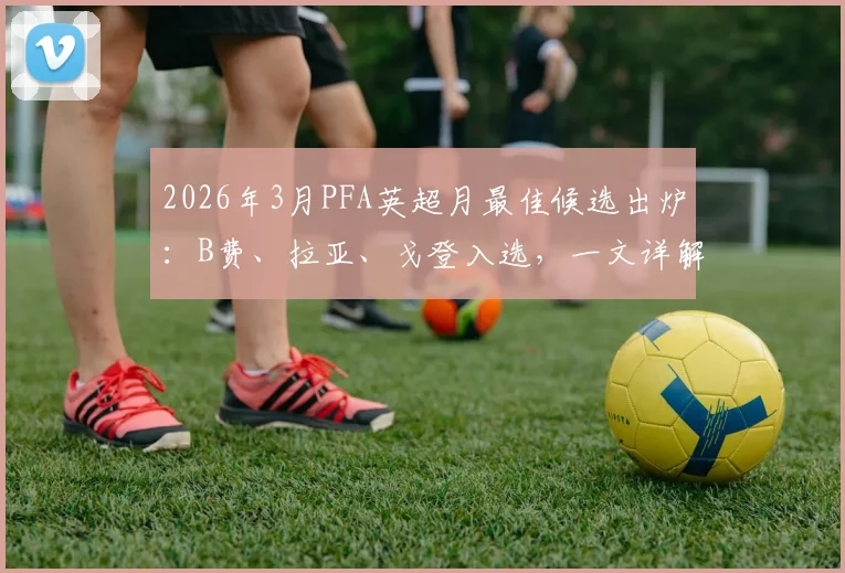 2026年3月PFA英超月最佳候选出炉:B费、拉亚、戈登入选,一文详解评选标准与球员高光表现