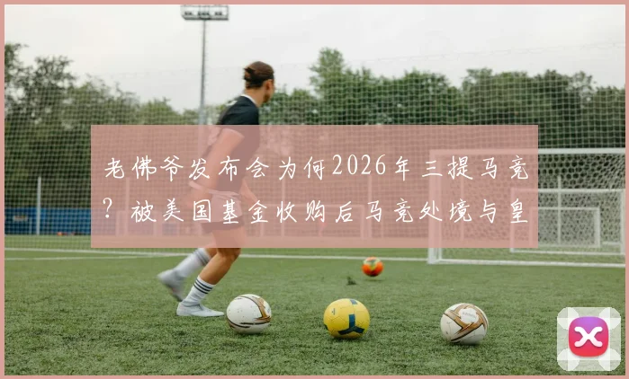 老佛爷发布会为何2026年三提马竞？被美国基金收购后马竞处境与皇马有何不同