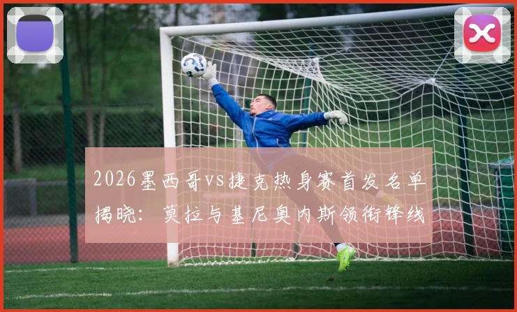 2026墨西哥vs捷克热身赛首发名单揭晓：莫拉与基尼奥内斯领衔锋线，希克、奥乔亚意外替补引热议
