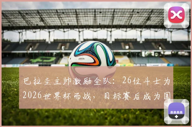 巴拉圭主帅激励全队：26位斗士为2026世界杯而战，目标赛后成为国家传奇，深度解读赛前动员讲话