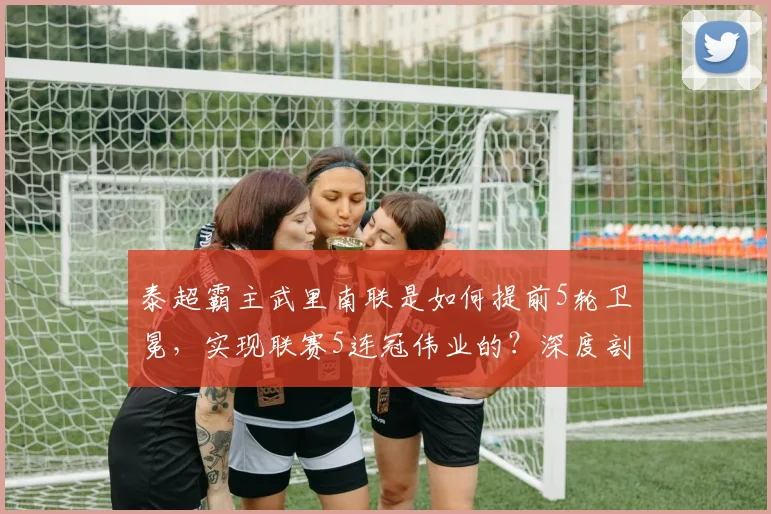 泰超霸主武里南联是如何提前5轮卫冕，实现联赛5连冠伟业的？深度剖析其统治秘诀