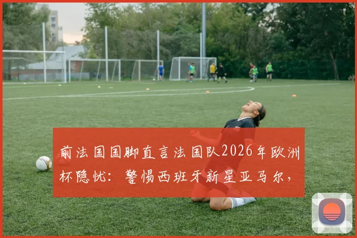 前法国国脚直言法国队2026年欧洲杯隐忧：警惕西班牙新星亚马尔，奥利塞异军突起现象分析