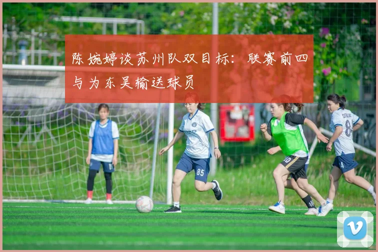 陈婉婷谈苏州队双目标:联赛前四与为东吴输送球员