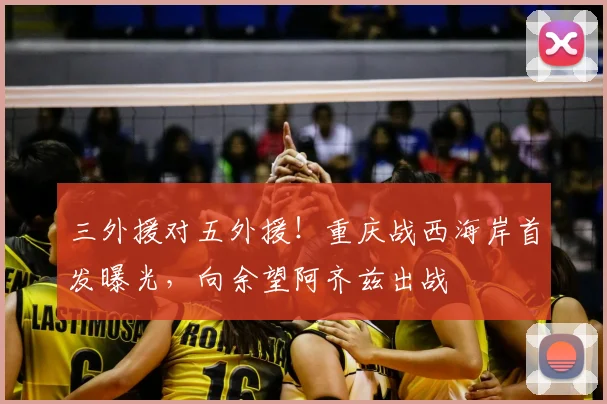 三外援对五外援！重庆战西海岸首发曝光，向余望阿齐兹出战