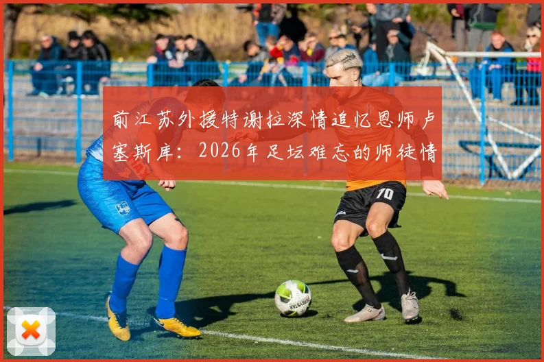 前江苏外援特谢拉深情追忆恩师卢塞斯库：2026年足坛难忘的师徒情谊，亦师亦父亦友