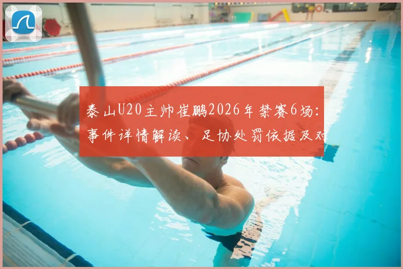 泰山U20主帅崔鹏2026年禁赛6场：事件详情解读、足协处罚依据及对球队后续影响分析
