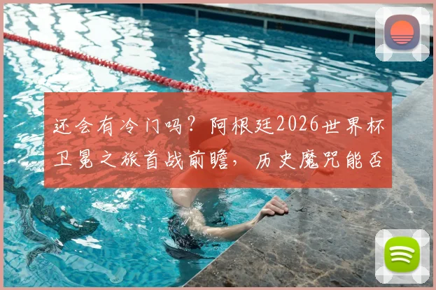 还会有冷门吗？阿根廷2026世界杯卫冕之旅首战前瞻，历史魔咒能否被打破？