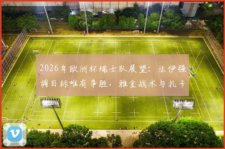 2026年欧洲杯瑞士队展望：法伊强调目标唯有争胜，雅金战术与扎卡领衔成关键，附对阵德国历史解析