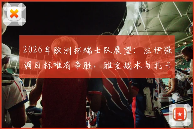 2026年欧洲杯瑞士队展望:法伊强调目标唯有争胜,雅金战术与扎卡领衔成关键,附对阵德国历史解析