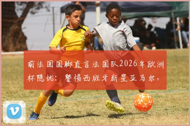 前法国国脚直言法国队2026年欧洲杯隐忧：警惕西班牙新星亚马尔，奥利塞异军突起现象分析