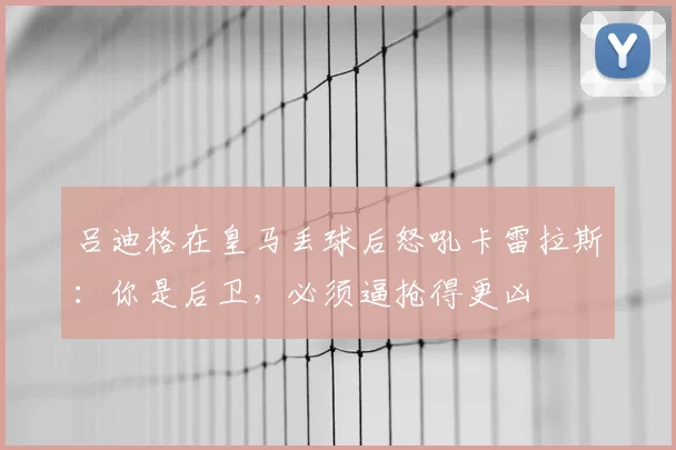 吕迪格在皇马丢球后怒吼卡雷拉斯：你是后卫，必须逼抢得更凶