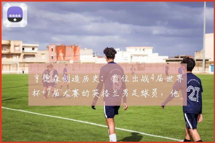 亨德森创造历史：首位出战4届世界杯+7届大赛的英格兰男足球员，他的传奇之路