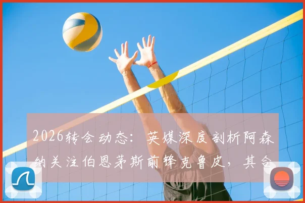 2026转会动态：英媒深度剖析阿森纳关注伯恩茅斯前锋克鲁皮，其合同中无解约条款引热议