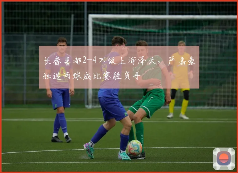 长春喜都2-4不敌上海泽天，严嘉豪独造两球成比赛胜负手