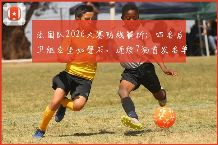 法国队2026大赛防线解析：四名后卫组合坚如磐石，连续7场首发名单曝光，稳定性的秘密何在